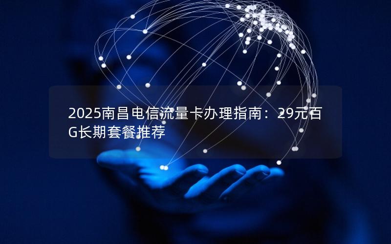 2025南昌电信流量卡办理指南：29元百G长期套餐推荐