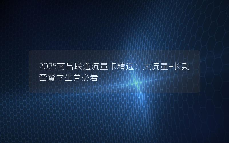 2025南昌联通流量卡精选：大流量+长期套餐学生党必看