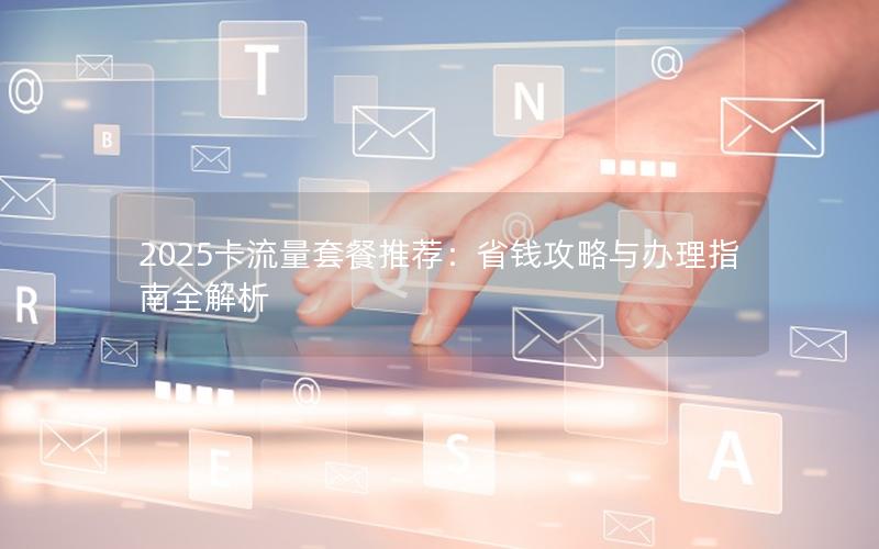 2025卡流量套餐推荐：省钱攻略与办理指南全解析