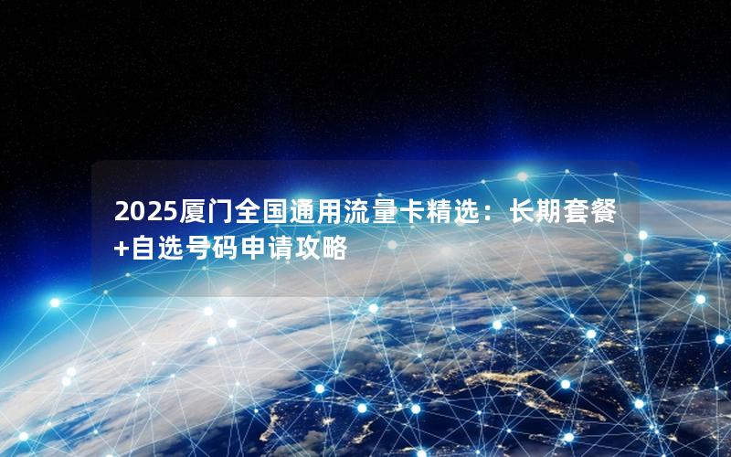 2025厦门全国通用流量卡精选：长期套餐+自选号码申请攻略