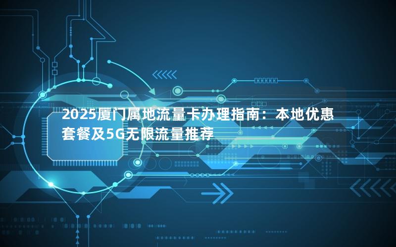 2025厦门属地流量卡办理指南：本地优惠套餐及5G无限流量推荐