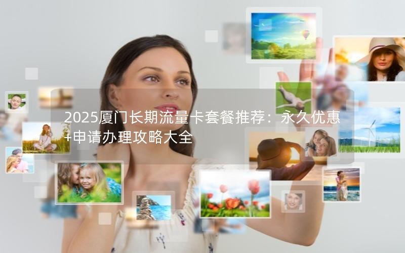 2025厦门长期流量卡套餐推荐：永久优惠+申请办理攻略大全