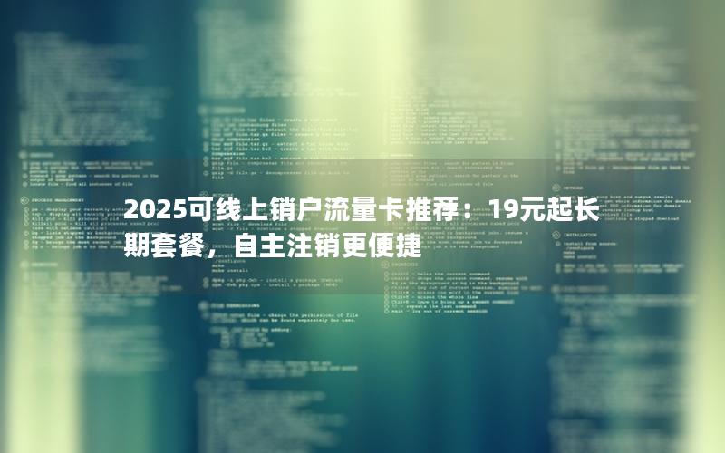 2025可线上销户流量卡推荐：19元起长期套餐，自主注销更便捷
