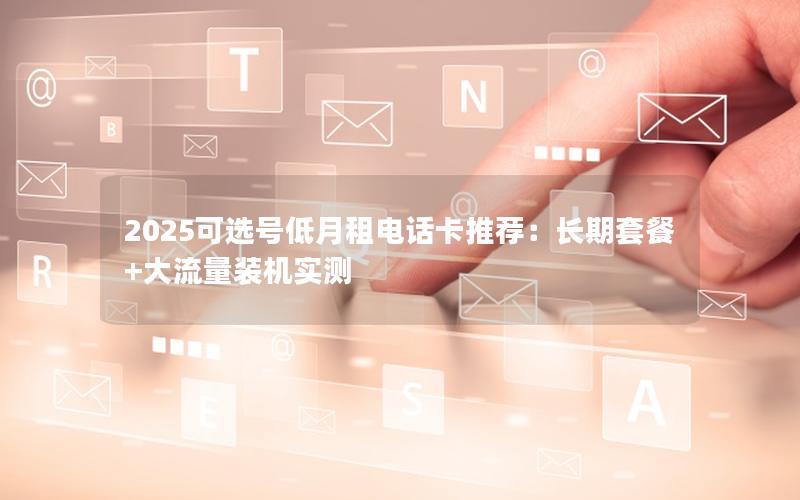 2025可选号低月租电话卡推荐：长期套餐+大流量装机实测