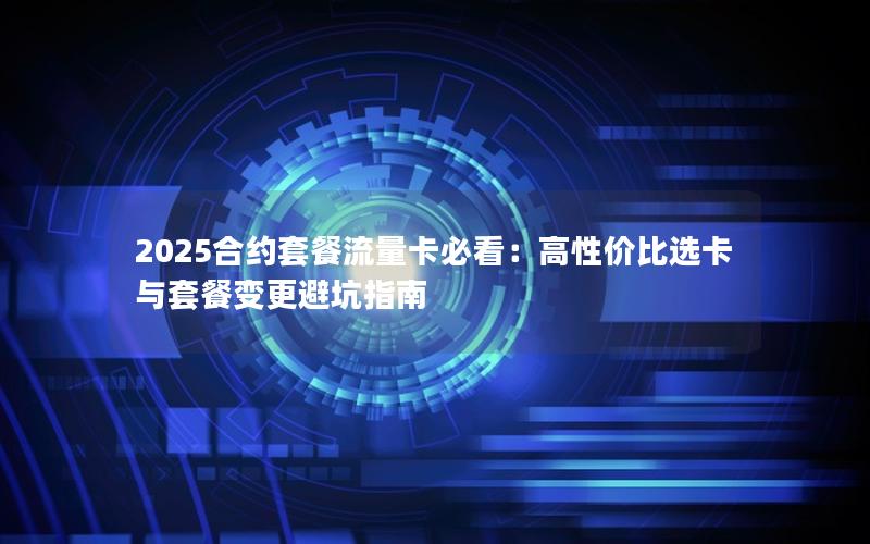2025合约套餐流量卡必看：高性价比选卡与套餐变更避坑指南
