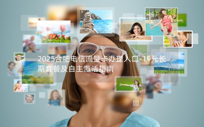 2025合肥电信流量卡办理入口-19元长期套餐及自主激活指南