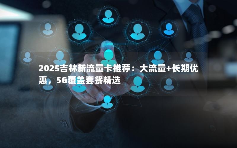 2025吉林新流量卡推荐：大流量+长期优惠，5G覆盖套餐精选