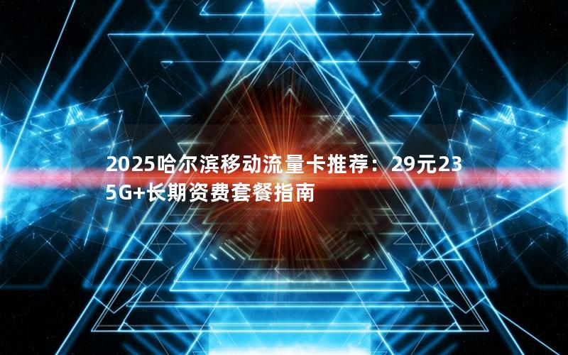 2025哈尔滨移动流量卡推荐：29元235G+长期资费套餐指南