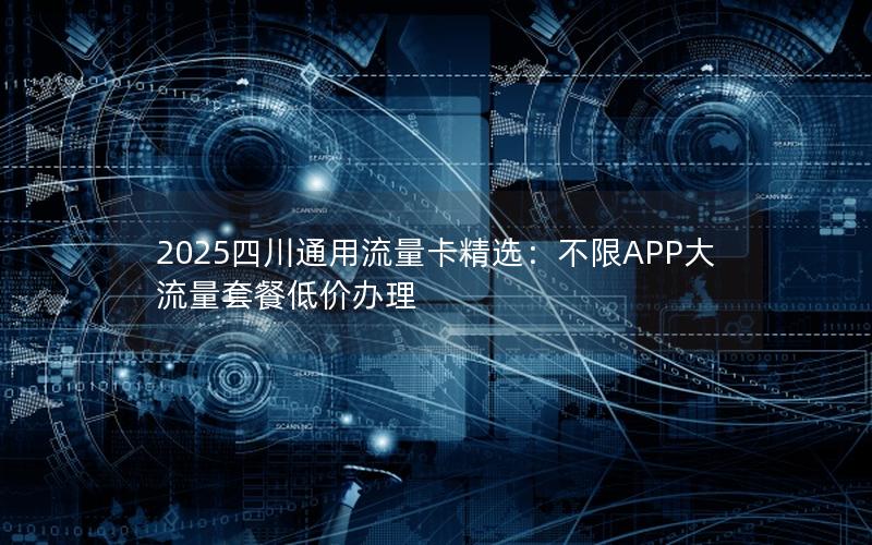 2025四川通用流量卡精选：不限APP大流量套餐低价办理