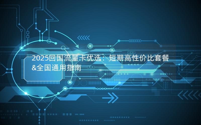 2025回国流量卡优选：短期高性价比套餐&全国通用指南