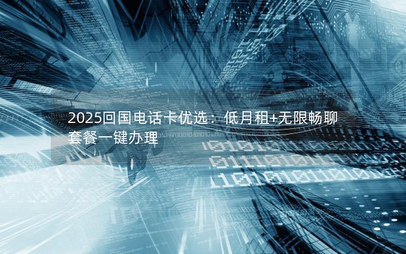 2025回国电话卡优选：低月租+无限畅聊套餐一键办理