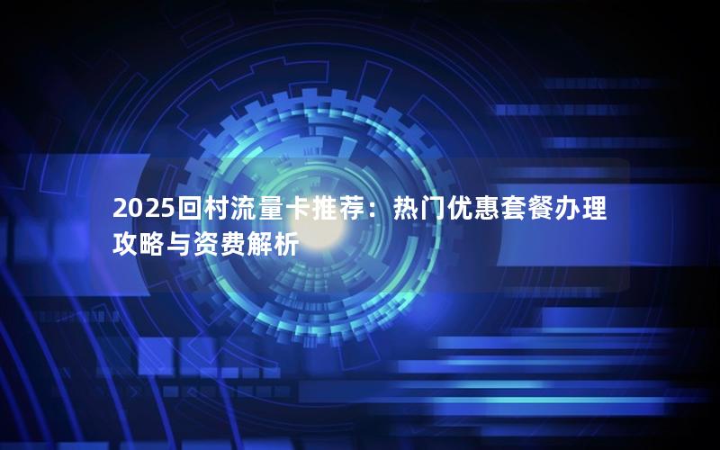 2025回村流量卡推荐：热门优惠套餐办理攻略与资费解析