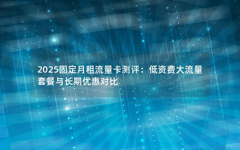 2025固定月租流量卡测评：低资费大流量套餐与长期优惠对比