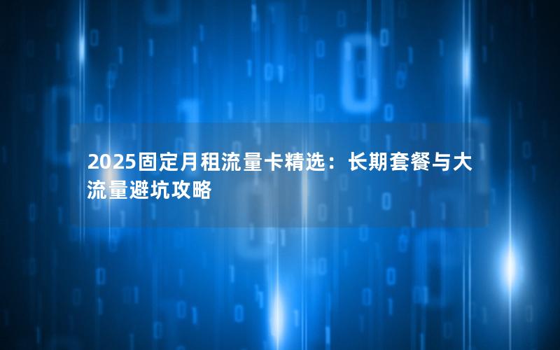 2025固定月租流量卡精选：长期套餐与大流量避坑攻略