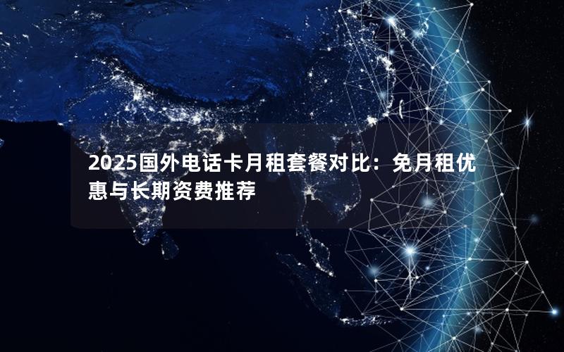 2025国外电话卡月租套餐对比：免月租优惠与长期资费推荐