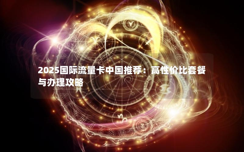2025国际流量卡中国推荐：高性价比套餐与办理攻略