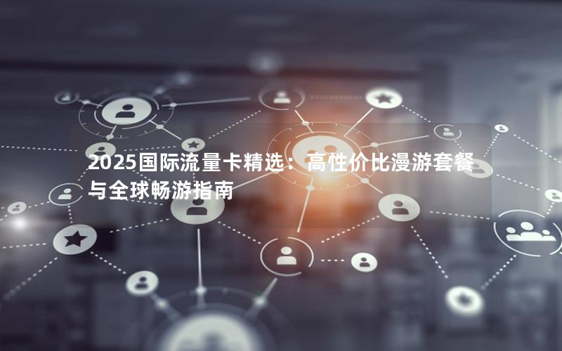 2025国际流量卡精选：高性价比漫游套餐与全球畅游指南