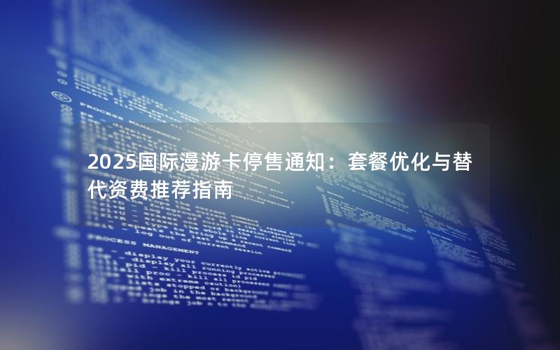 2025国际漫游卡停售通知：套餐优化与替代资费推荐指南