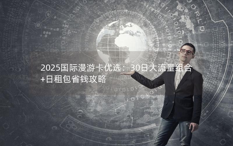 2025国际漫游卡优选：30日大流量组合+日租包省钱攻略