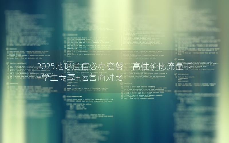 2025地球通信必办套餐：高性价比流量卡+学生专享+运营商对比