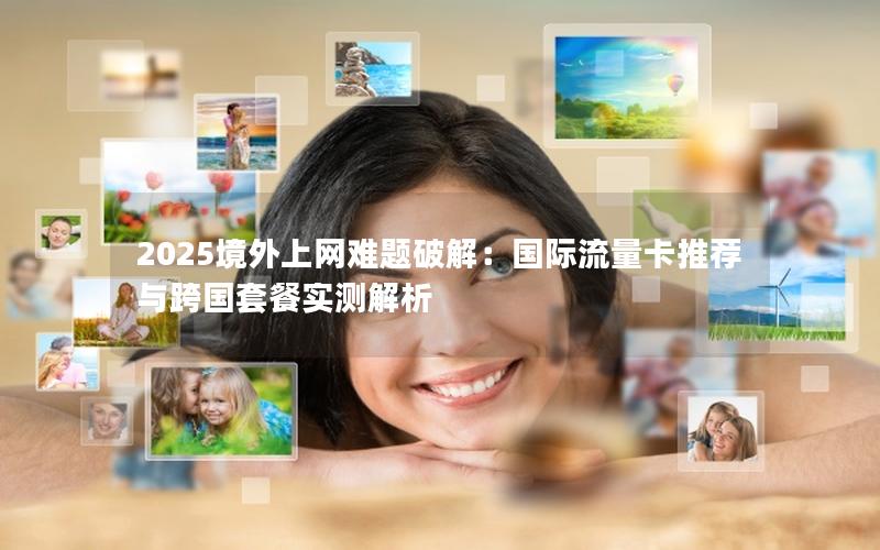 2025境外上网难题破解：国际流量卡推荐与跨国套餐实测解析