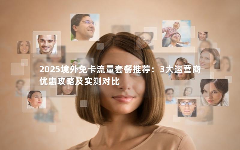 2025境外免卡流量套餐推荐：3大运营商优惠攻略及实测对比