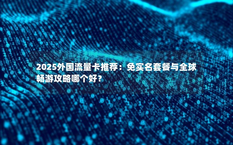 2025外国流量卡推荐：免实名套餐与全球畅游攻略哪个好？