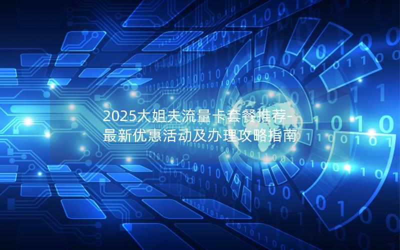 2025大姐夫流量卡套餐推荐-最新优惠活动及办理攻略指南