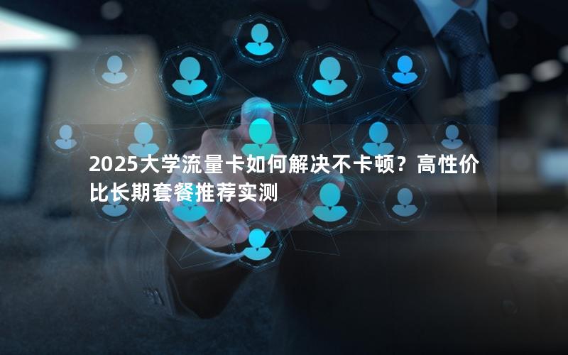 2025大学流量卡如何解决不卡顿？高性价比长期套餐推荐实测