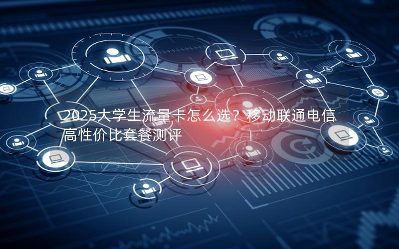 2025大学生流量卡怎么选？移动联通电信高性价比套餐测评