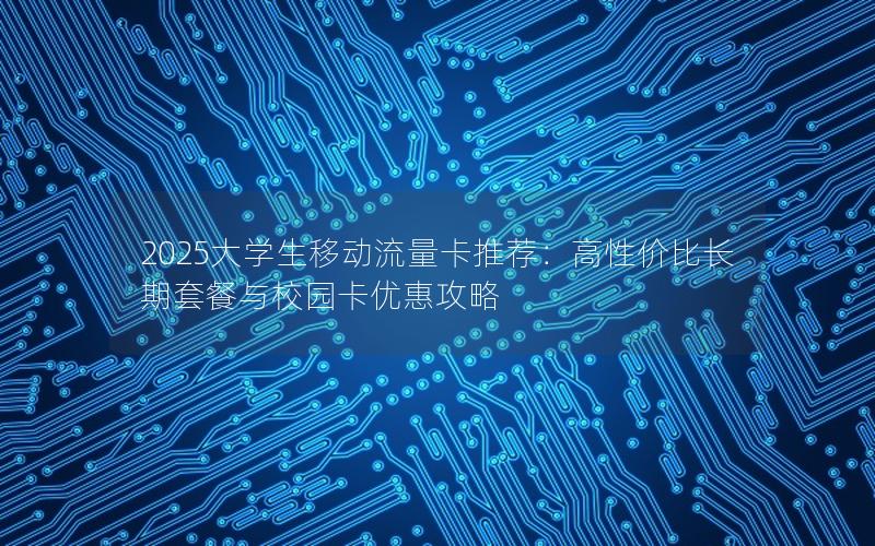 2025大学生移动流量卡推荐：高性价比长期套餐与校园卡优惠攻略