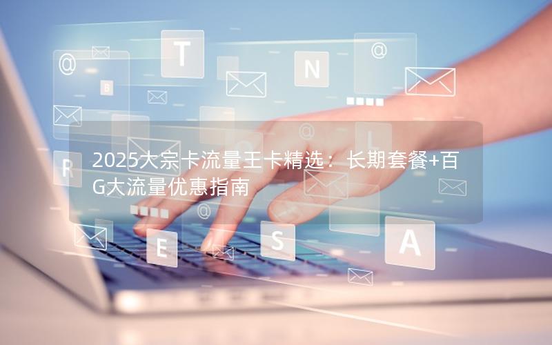 2025大宗卡流量王卡精选：长期套餐+百G大流量优惠指南