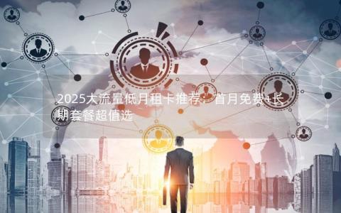 2025大流量低月租卡推荐：首月免费+长期套餐超值选