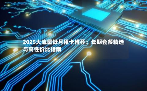 2025大流量低月租卡推荐：长期套餐精选与高性价比指南