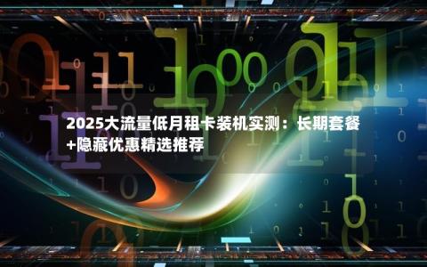 2025大流量低月租卡装机实测：长期套餐+隐藏优惠精选推荐