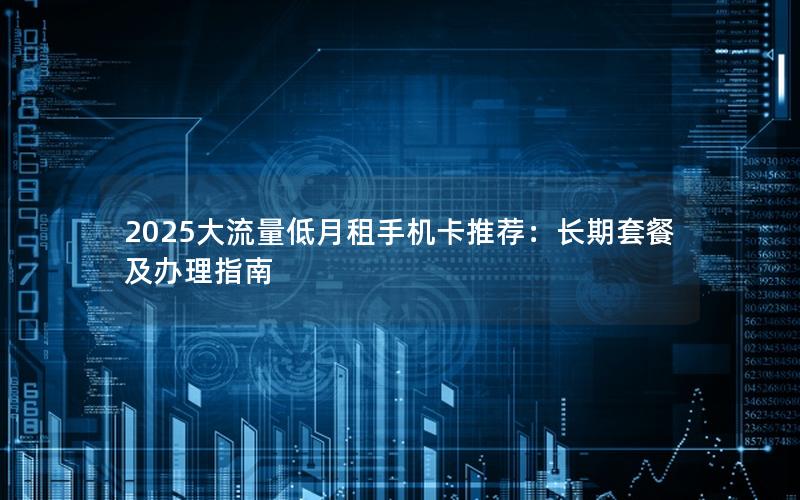 2025大流量低月租手机卡推荐：长期套餐及办理指南