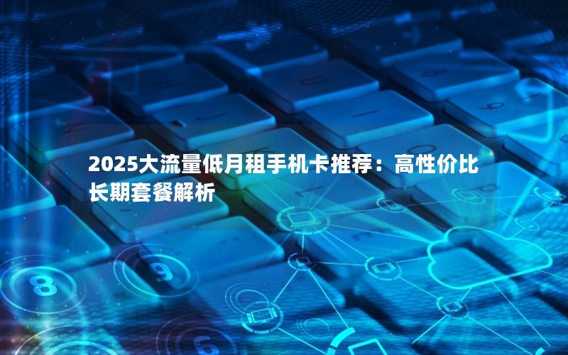2025大流量低月租手机卡推荐：高性价比长期套餐解析