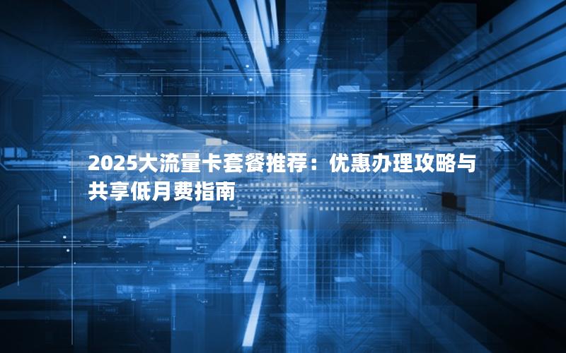 2025大流量卡套餐推荐：优惠办理攻略与共享低月费指南
