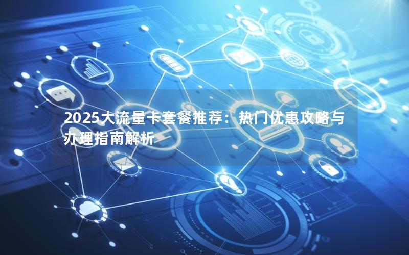 2025大流量卡套餐推荐：热门优惠攻略与办理指南解析