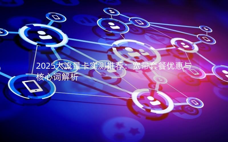 2025大流量卡实测推荐：宽带套餐优惠与核心词解析