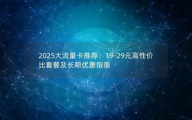 2025大流量卡推荐：19-29元高性价比套餐及长期优惠指南