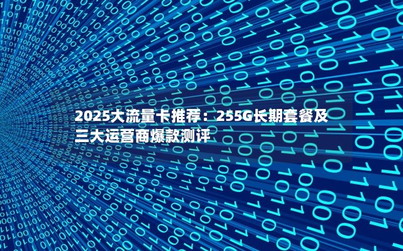 2025大流量卡推荐：255G长期套餐及三大运营商爆款测评