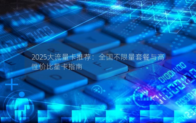 2025大流量卡推荐：全国不限量套餐与高性价比星卡指南