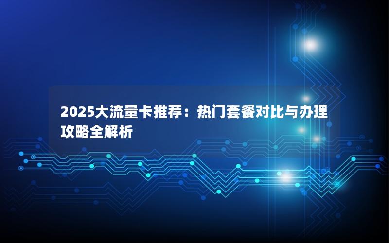 2025大流量卡推荐：热门套餐对比与办理攻略全解析
