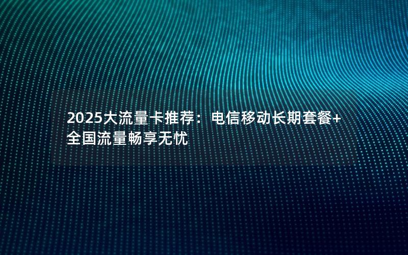 2025大流量卡推荐：电信移动长期套餐+全国流量畅享无忧