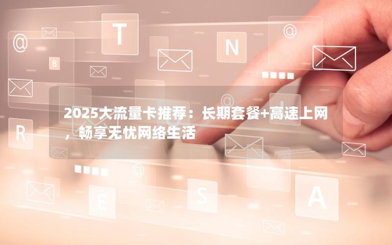 2025大流量卡推荐：长期套餐+高速上网，畅享无忧网络生活