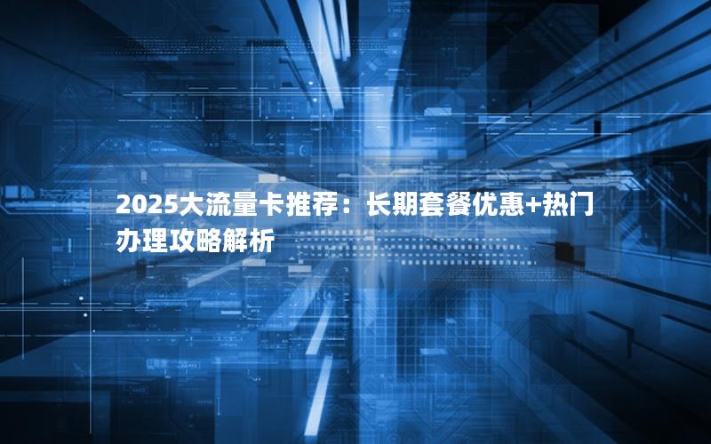 2025大流量卡推荐：长期套餐优惠+热门办理攻略解析