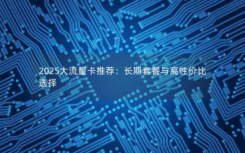 2025大流量卡推荐：长期套餐与高性价比选择