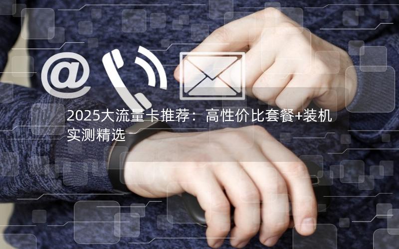 2025大流量卡推荐：高性价比套餐+装机实测精选