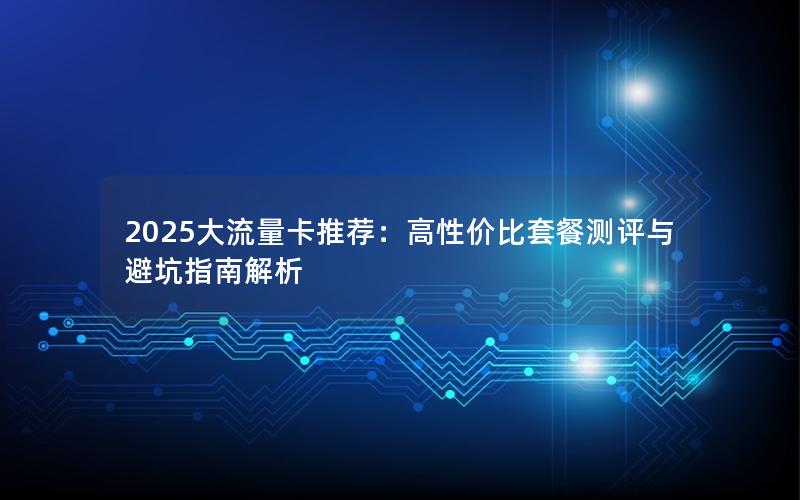 2025大流量卡推荐：高性价比套餐测评与避坑指南解析